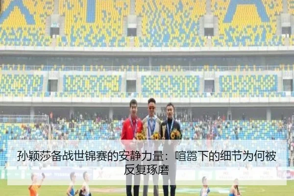 孙颖莎备战世锦赛的安静力量：喧嚣下的细节为何被反复琢磨