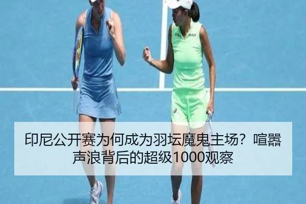 印尼公开赛为何成为羽坛魔鬼主场？喧嚣声浪背后的超级1000观察