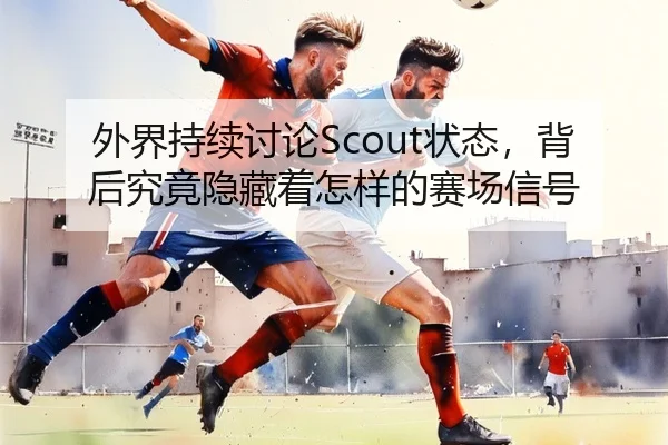 外界持续讨论Scout状态，背后究竟隐藏着怎样的赛场信号